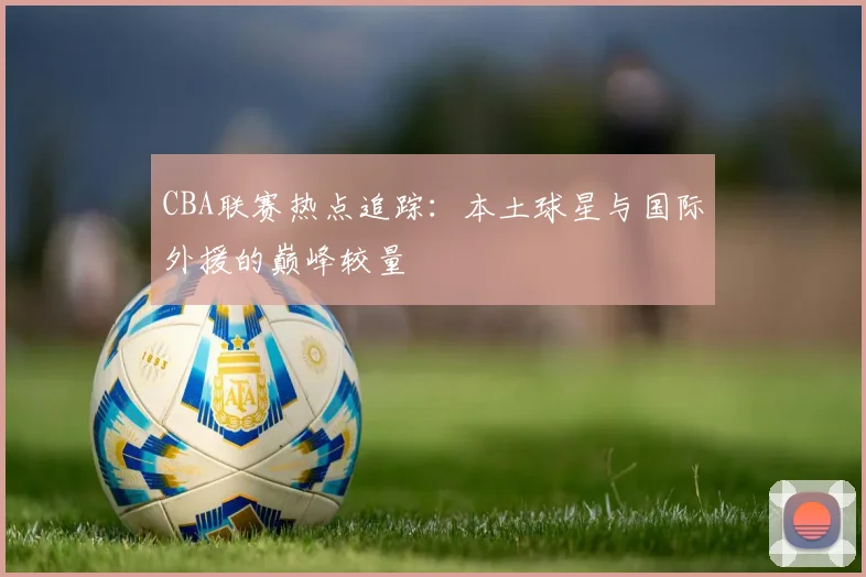 CBA联赛热点追踪：本土球星与国际外援的巅峰较量