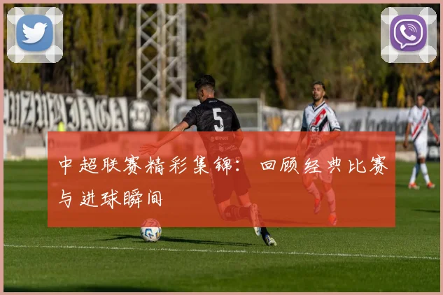 中超联赛精彩集锦:回顾经典比赛与进球瞬间