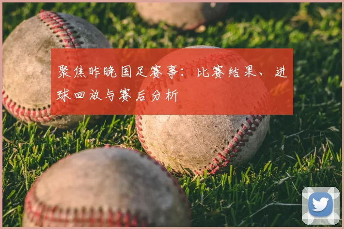 聚焦昨晚国足赛事：比赛结果、进球回放与赛后分析