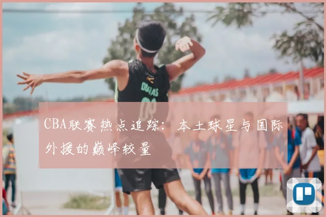 CBA联赛热点追踪：本土球星与国际外援的巅峰较量