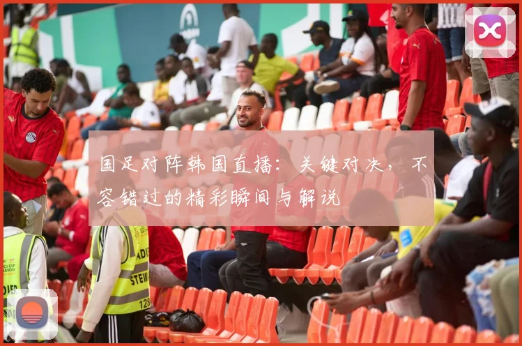 国足对阵韩国直播：关键对决，不容错过的精彩瞬间与解说