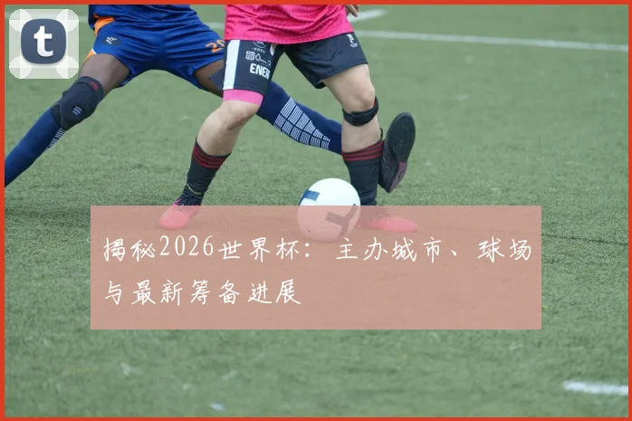 揭秘2026世界杯：主办城市、球场与最新筹备进展